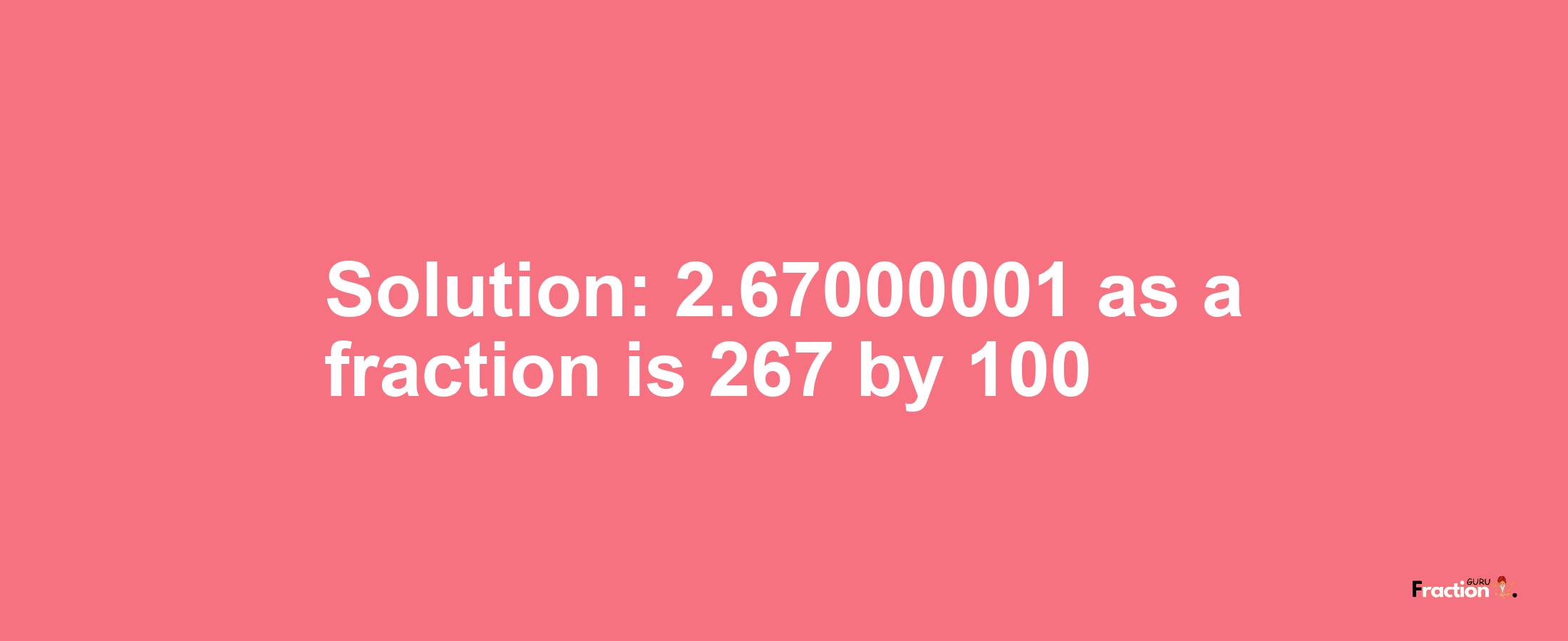 Solution:2.67000001 as a fraction is 267/100